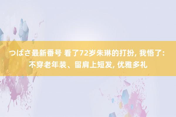 つばさ最新番号 看了72岁朱琳的打扮， 我悟了: 不穿老年装、留肩上短发， 优雅多礼