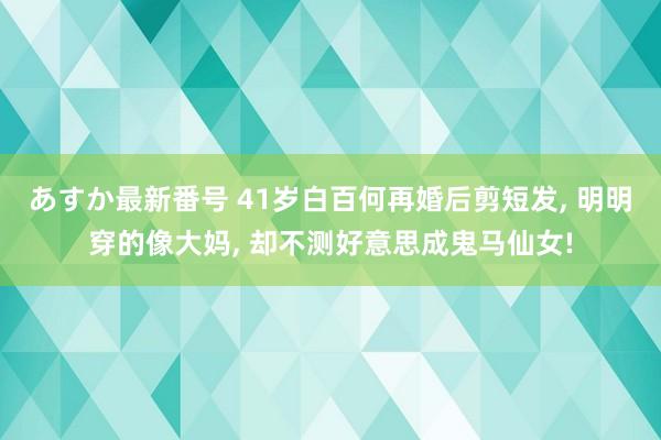 あすか最新番号 41岁白百何再婚后剪短发， 明明穿的像大妈， 却不测好意思成鬼马仙女!