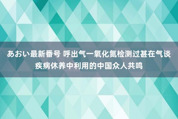 あおい最新番号 呼出气一氧化氮检测过甚在气谈疾病休养中利用的中国众人共鸣