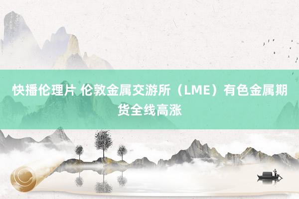 快播伦理片 伦敦金属交游所（LME）有色金属期货全线高涨