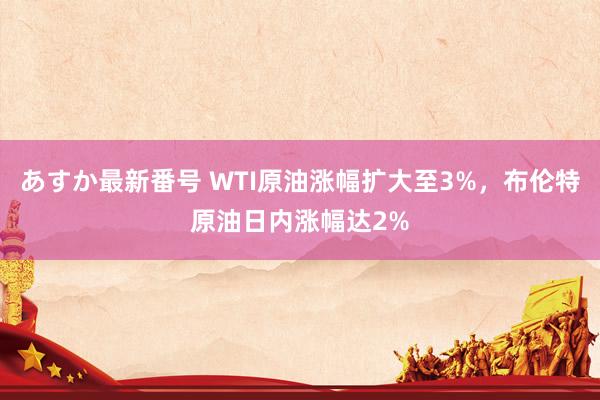 あすか最新番号 WTI原油涨幅扩大至3%，布伦特原油日内涨幅达2%