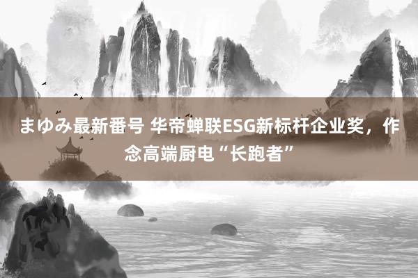 まゆみ最新番号 华帝蝉联ESG新标杆企业奖，作念高端厨电“长跑者”