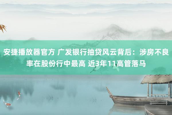 安捷播放器官方 广发银行抽贷风云背后：涉房不良率在股份行中最高 近3年11高管落马