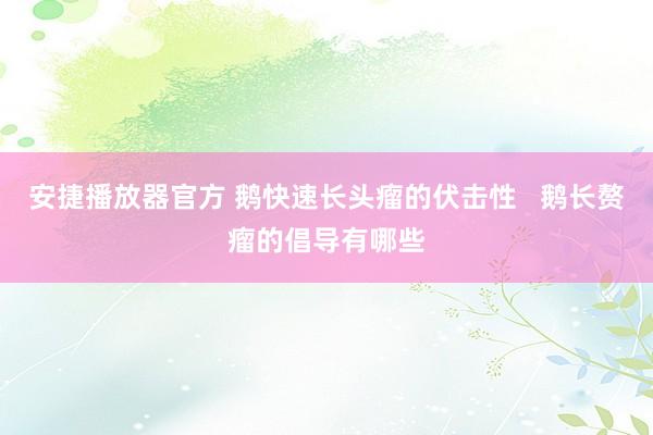 安捷播放器官方 鹅快速长头瘤的伏击性   鹅长赘瘤的倡导有哪些