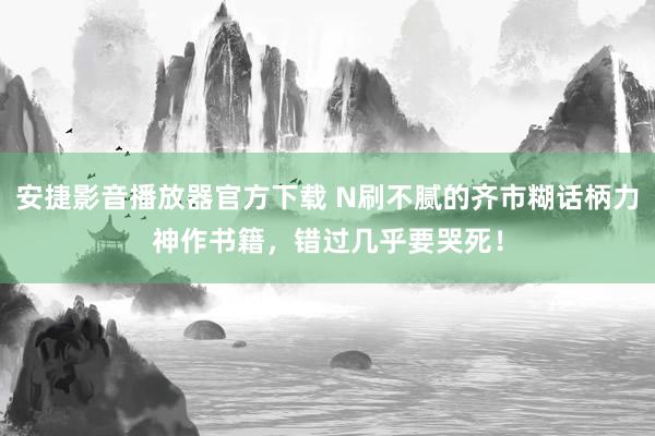 安捷影音播放器官方下载 N刷不腻的齐市糊话柄力神作书籍，错过几乎要哭死！