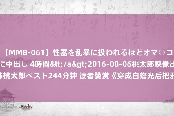 【MMB-061】性器を乱暴に扱われるほどオマ○コを濡らす美人妻に中出し 4時間</a>2016-08-06桃太郎映像出版&$桃太郎ベスト244分钟 读者赞赏《穿成白蟾光后把邪派掰正了》如何令东说念主目下一亮