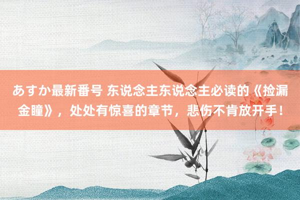 あすか最新番号 东说念主东说念主必读的《捡漏金瞳》，处处有惊喜的章节，悲伤不肯放开手！