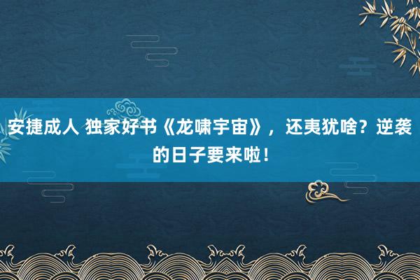 安捷成人 独家好书《龙啸宇宙》，还夷犹啥？逆袭的日子要来啦！