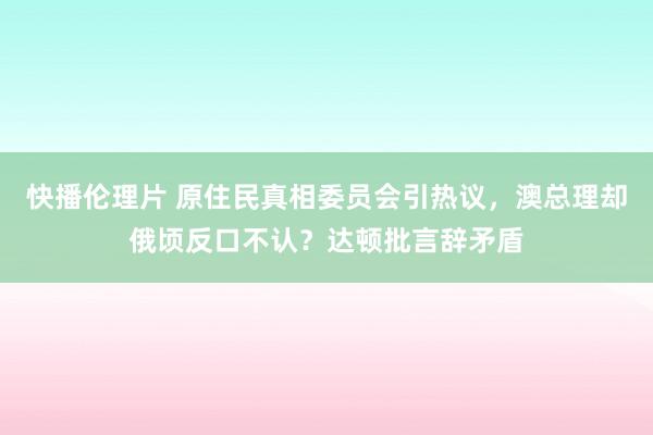 快播伦理片 原住民真相委员会引热议，澳总理却俄顷反口不认？达顿批言辞矛盾