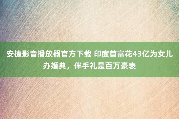 安捷影音播放器官方下载 印度首富花43亿为女儿办婚典，伴手礼是百万豪表