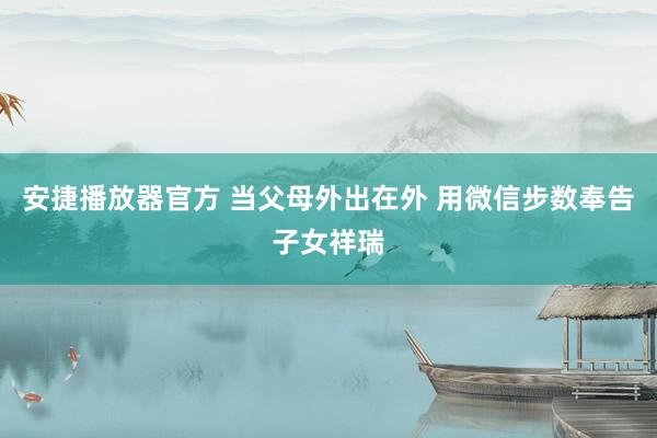 安捷播放器官方 当父母外出在外 用微信步数奉告子女祥瑞