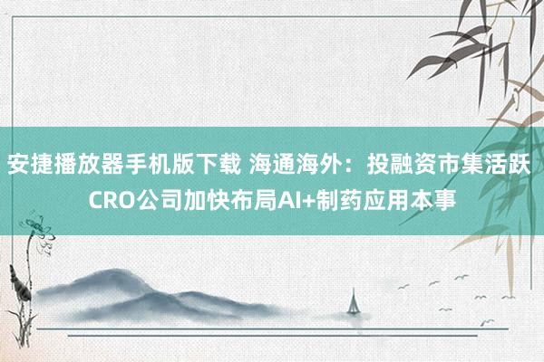 安捷播放器手机版下载 海通海外：投融资市集活跃 CRO公司加快布局AI+制药应用本事