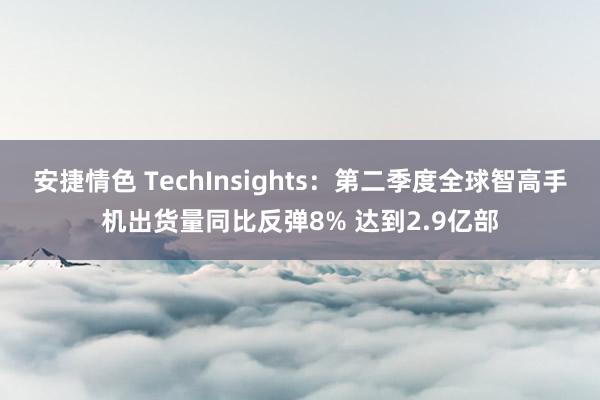 安捷情色 TechInsights：第二季度全球智高手机出货量同比反弹8% 达到2.9亿部