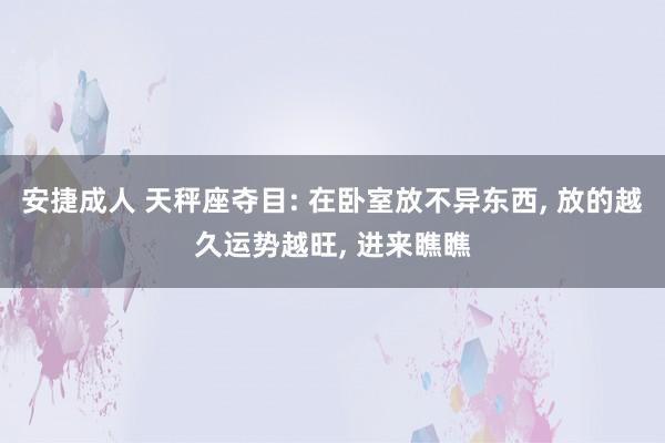 安捷成人 天秤座夺目: 在卧室放不异东西， 放的越久运势越旺， 进来瞧瞧