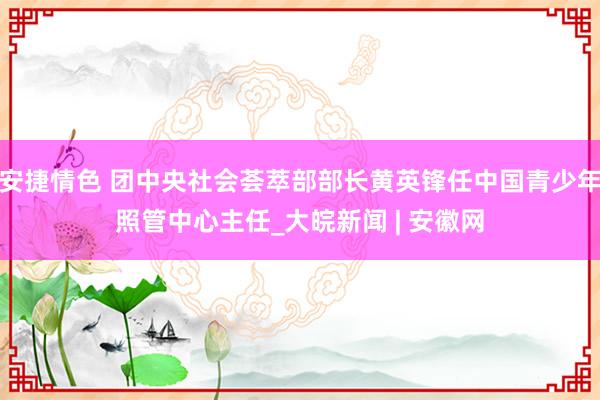 安捷情色 团中央社会荟萃部部长黄英锋任中国青少年照管中心主任_大皖新闻 | 安徽网