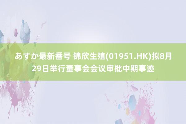 あすか最新番号 锦欣生殖(01951.HK)拟8月29日举行董事会会议审批中期事迹