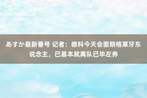 あすか最新番号 记者：德科今天会面朗格莱牙东说念主，已基本就离队已毕左券