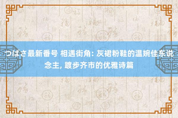 つばさ最新番号 相遇街角: 灰裙粉鞋的温婉佳东说念主， 踱步齐市的优雅诗篇