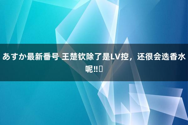 あすか最新番号 王楚钦除了是LV控，还很会选香水呢‼️