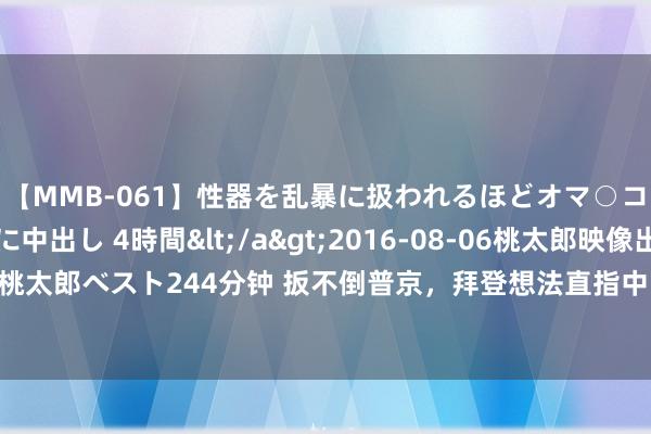 【MMB-061】性器を乱暴に扱われるほどオマ○コを濡らす美人妻に中出し 4時間</a>2016-08-06桃太郎映像出版&$桃太郎ベスト244分钟 扳不倒普京，拜登想法直指中国？透澈不装了！自若军必须保持警惕