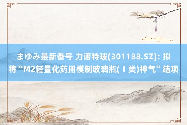 まゆみ最新番号 力诺特玻(301188.SZ): 拟将“M2轻量化药用模制玻璃瓶(Ⅰ类)神气”结项