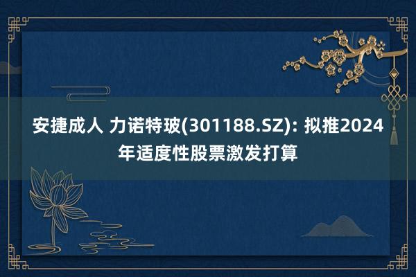 安捷成人 力诺特玻(301188.SZ): 拟推2024年适度性股票激发打算