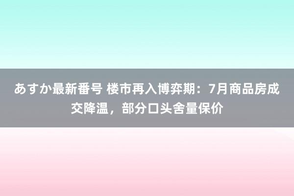 あすか最新番号 楼市再入博弈期：7月商品房成交降温，部分口头舍量保价