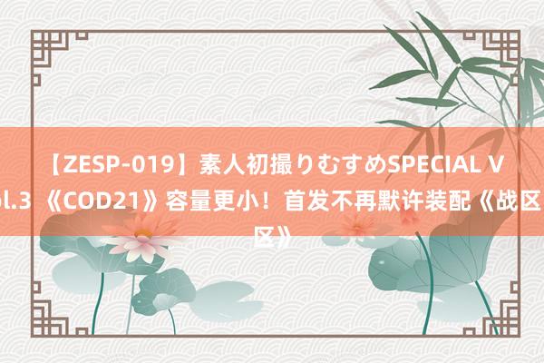 【ZESP-019】素人初撮りむすめSPECIAL Vol.3 《COD21》容量更小！首发不再默许装配《战区》