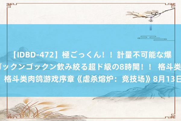 【IDBD-472】極ごっくん！！計量不可能な爆量ザーメンをS級女優がゴックンゴックン飲み絞る超ド級の8時間！！ 格斗类肉鸽游戏序章《虐杀熔炉：竞技场》8月13日风雅上架Steam