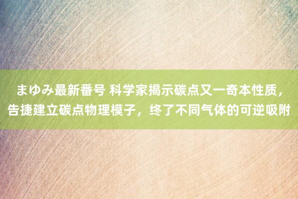 まゆみ最新番号 科学家揭示碳点又一奇本性质，告捷建立碳点物理模子，终了不同气体的可逆吸附