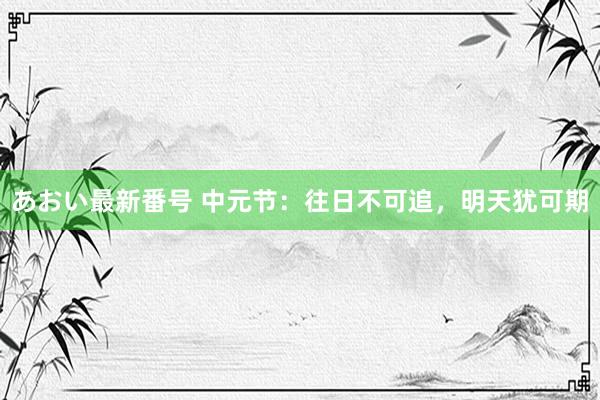 あおい最新番号 中元节：往日不可追，明天犹可期