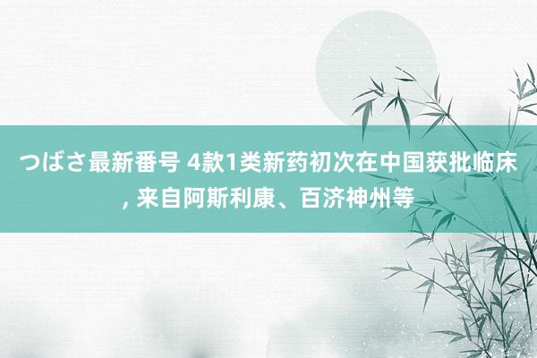 つばさ最新番号 4款1类新药初次在中国获批临床， 来自阿斯利康、百济神州等