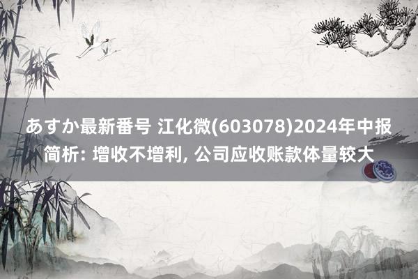 あすか最新番号 江化微(603078)2024年中报简析: 增收不增利， 公司应收账款体量较大