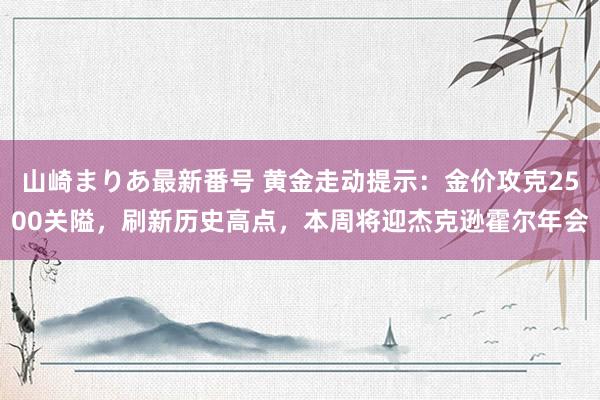 山崎まりあ最新番号 黄金走动提示：金价攻克2500关隘，刷新历史高点，本周将迎杰克逊霍尔年会