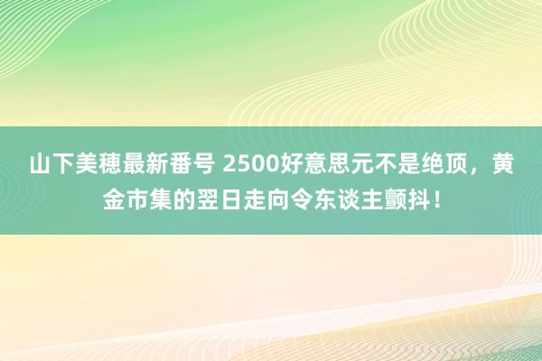 山下美穂最新番号 2500好意思元不是绝顶，黄金市集的翌日走向令东谈主颤抖！