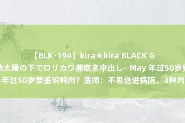 【BLK-194】kira★kira BLACK GAL 黒ギャル青姦露出-灼熱太陽の下でロリカワ潮吹き中出し- May 年过50岁要鉴识鸭肉？医师：不思送进病院，3种肉再馋也要鉴识