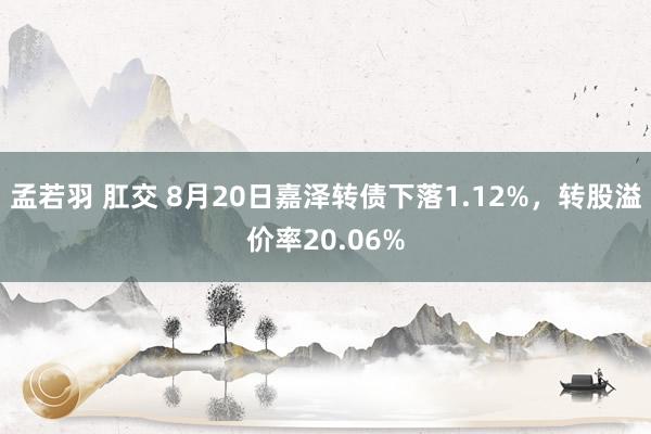 孟若羽 肛交 8月20日嘉泽转债下落1.12%，转股溢价率20.06%