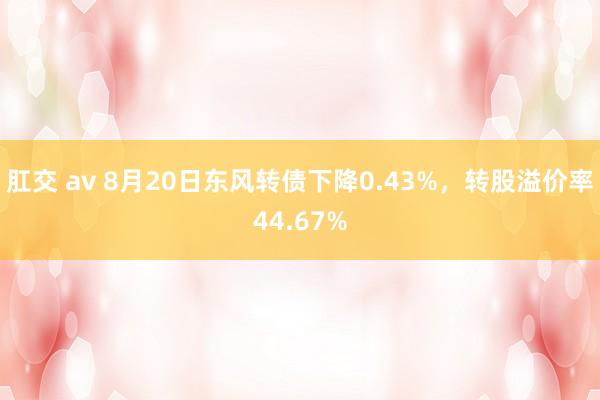 肛交 av 8月20日东风转债下降0.43%，转股溢价率44.67%