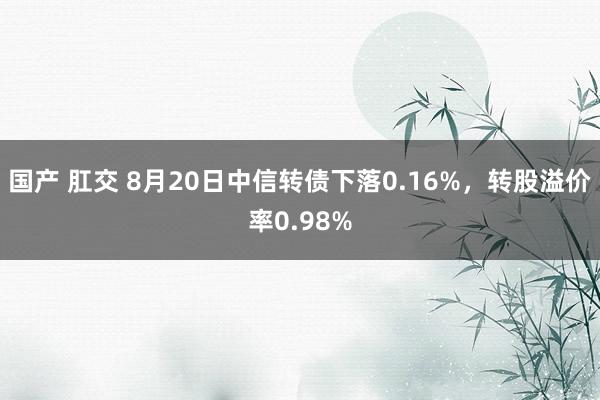 国产 肛交 8月20日中信转债下落0.16%，转股溢价率0.98%