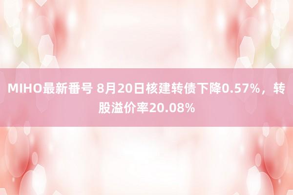 MIHO最新番号 8月20日核建转债下降0.57%，转股溢价率20.08%