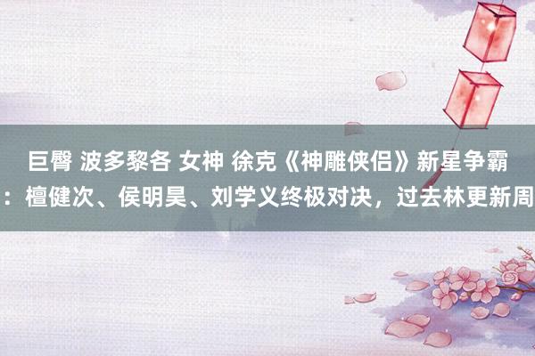 巨臀 波多黎各 女神 徐克《神雕侠侣》新星争霸：檀健次、侯明昊、刘学义终极对决，过去林更新周