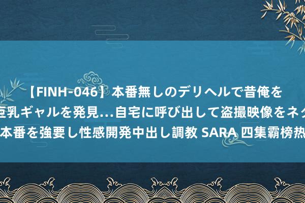 【FINH-046】本番無しのデリヘルで昔俺をバカにしていた同級生の巨乳ギャルを発見…自宅に呼び出して盗撮映像をネタに本番を強要し性感開発中出し調教 SARA 四集霸榜热播剧！实力派演员的巅峰之作