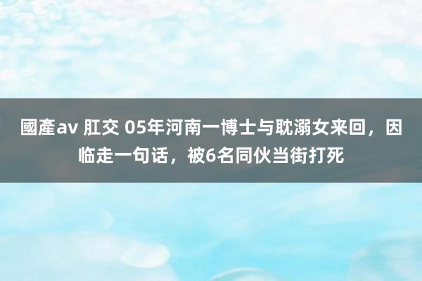 國產av 肛交 05年河南一博士与耽溺女来回，因临走一句话，被6名同伙当街打死