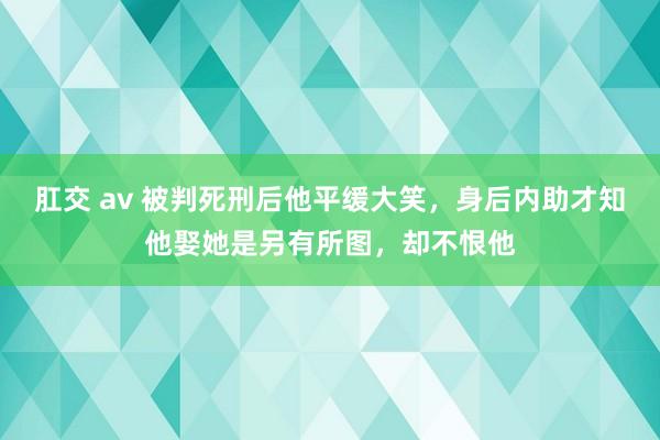 肛交 av 被判死刑后他平缓大笑，身后内助才知他娶她是另有所图，却不恨他