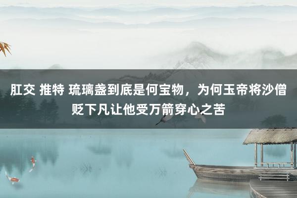 肛交 推特 琉璃盏到底是何宝物，为何玉帝将沙僧贬下凡让他受万箭穿心之苦