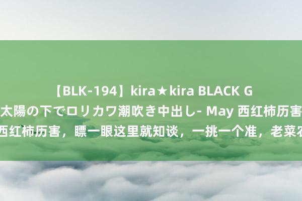 【BLK-194】kira★kira BLACK GAL 黒ギャル青姦露出-灼熱太陽の下でロリカワ潮吹き中出し- May 西红柿历害，瞟一眼这里就知谈，一挑一个准，老菜农的时势确凿用