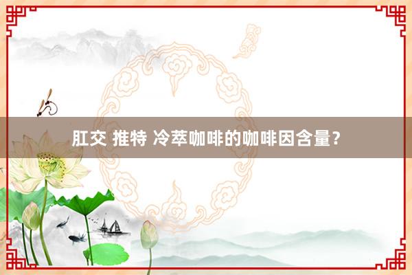 肛交 推特 冷萃咖啡的咖啡因含量？