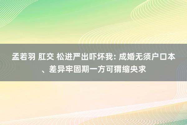 孟若羽 肛交 松进严出吓坏我: 成婚无须户口本、差异牢固期一方可猬缩央求