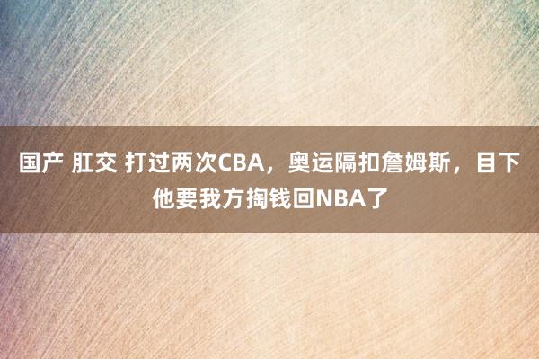 国产 肛交 打过两次CBA，奥运隔扣詹姆斯，目下他要我方掏钱回NBA了