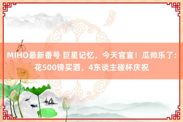 MIHO最新番号 巨星记忆，今天官宣！瓜帅乐了：花500镑买酒，4东谈主碰杯庆祝